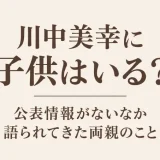 川中美幸に子供はいる？公表情報がないなか語られてきた両親のこと